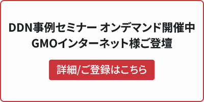 DDN事例セミナー オンデマンド開催中 GMOインターネット様ご登壇 詳細/ご登録はこちら